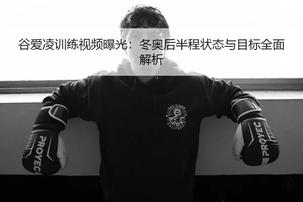 谷爱凌训练视频曝光：冬奥后半程状态与目标全面解析