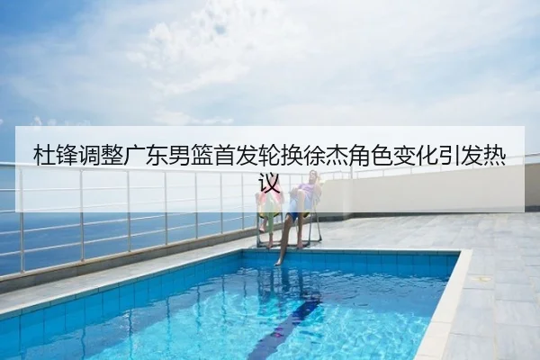 杜锋调整广东男篮首发轮换徐杰角色变化引发热议